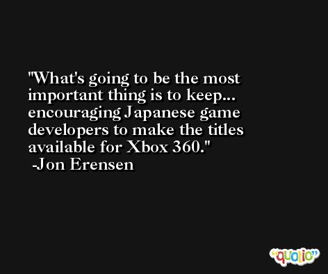 What's going to be the most important thing is to keep... encouraging Japanese game developers to make the titles available for Xbox 360. -Jon Erensen
