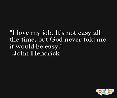 I love my job. It's not easy all the time, but God never told me it would be easy. -John Hendrick