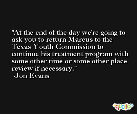 At the end of the day we're going to ask you to return Marcus to the Texas Youth Commission to continue his treatment program with some other time or some other place review if necessary. -Jon Evans