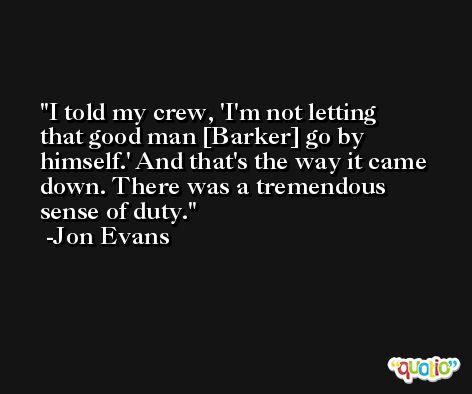 I told my crew, 'I'm not letting that good man [Barker] go by himself.' And that's the way it came down. There was a tremendous sense of duty. -Jon Evans