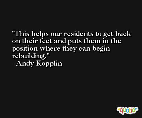 This helps our residents to get back on their feet and puts them in the position where they can begin rebuilding. -Andy Kopplin