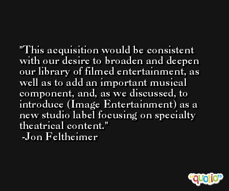 This acquisition would be consistent with our desire to broaden and deepen our library of filmed entertainment, as well as to add an important musical component, and, as we discussed, to introduce (Image Entertainment) as a new studio label focusing on specialty theatrical content. -Jon Feltheimer