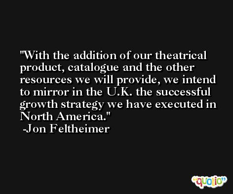 With the addition of our theatrical product, catalogue and the other resources we will provide, we intend to mirror in the U.K. the successful growth strategy we have executed in North America. -Jon Feltheimer