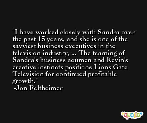 I have worked closely with Sandra over the past 15 years, and she is one of the savviest business executives in the television industry, ... The teaming of Sandra's business acumen and Kevin's creative instincts positions Lions Gate Television for continued profitable growth. -Jon Feltheimer