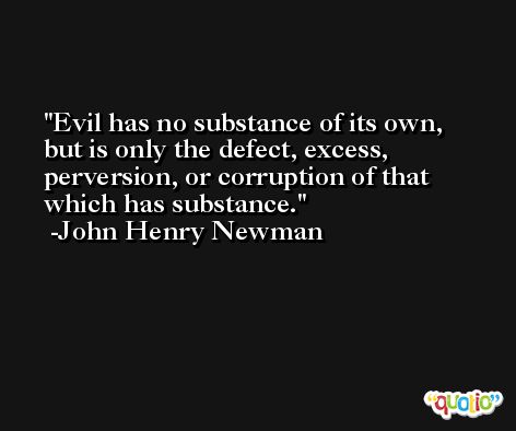Evil has no substance of its own, but is only the defect, excess, perversion, or corruption of that which has substance. -John Henry Newman