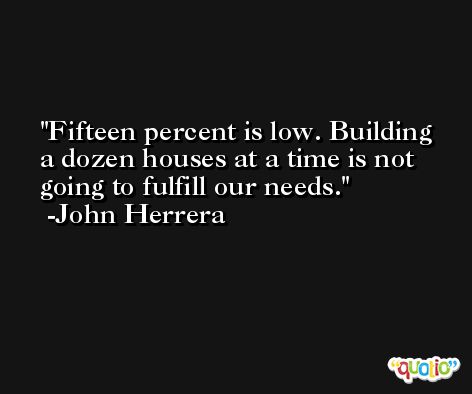 Fifteen percent is low. Building a dozen houses at a time is not going to fulfill our needs. -John Herrera