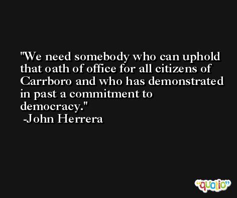 We need somebody who can uphold that oath of office for all citizens of Carrboro and who has demonstrated in past a commitment to democracy. -John Herrera