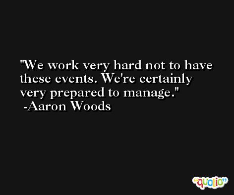 We work very hard not to have these events. We're certainly very prepared to manage. -Aaron Woods
