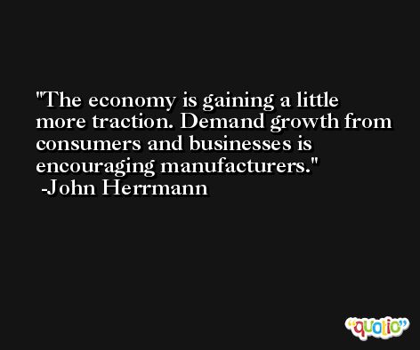 The economy is gaining a little more traction. Demand growth from consumers and businesses is encouraging manufacturers. -John Herrmann