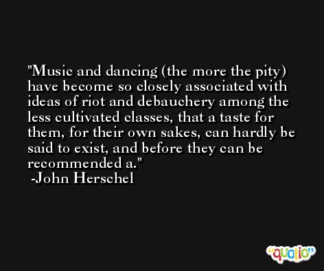 Music and dancing (the more the pity) have become so closely associated with ideas of riot and debauchery among the less cultivated classes, that a taste for them, for their own sakes, can hardly be said to exist, and before they can be recommended a. -John Herschel