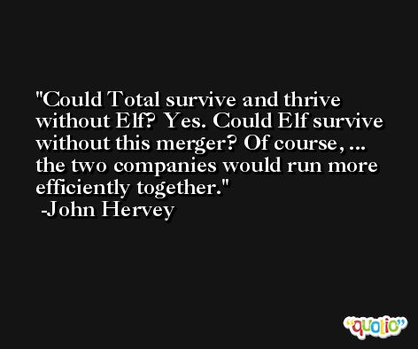 Could Total survive and thrive without Elf? Yes. Could Elf survive without this merger? Of course, ... the two companies would run more efficiently together. -John Hervey
