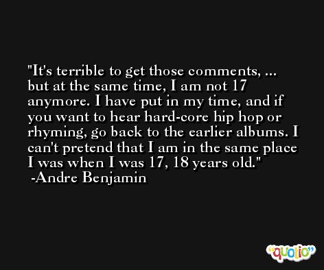 It's terrible to get those comments, ... but at the same time, I am not 17 anymore. I have put in my time, and if you want to hear hard-core hip hop or rhyming, go back to the earlier albums. I can't pretend that I am in the same place I was when I was 17, 18 years old. -Andre Benjamin