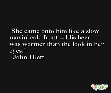 She came onto him like a slow movin' cold front -- His beer was warmer than the look in her eyes. -John Hiatt
