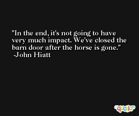 In the end, it's not going to have very much impact. We've closed the barn door after the horse is gone. -John Hiatt