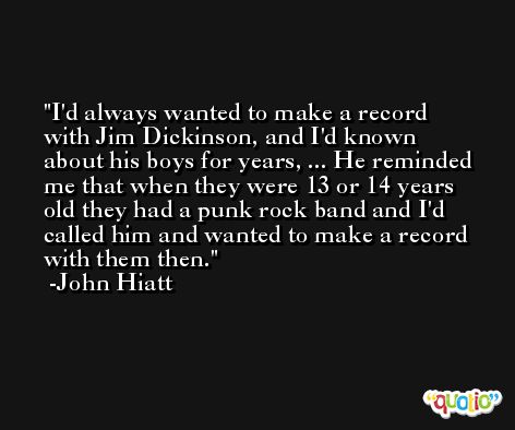 I'd always wanted to make a record with Jim Dickinson, and I'd known about his boys for years, ... He reminded me that when they were 13 or 14 years old they had a punk rock band and I'd called him and wanted to make a record with them then. -John Hiatt
