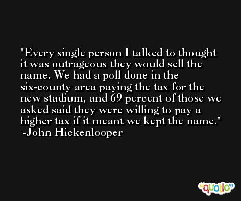 Every single person I talked to thought it was outrageous they would sell the name. We had a poll done in the six-county area paying the tax for the new stadium, and 69 percent of those we asked said they were willing to pay a higher tax if it meant we kept the name. -John Hickenlooper