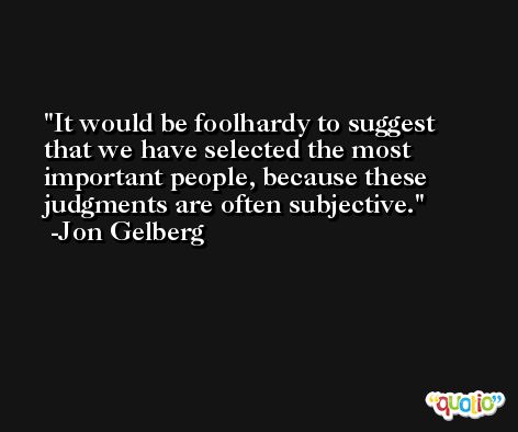 It would be foolhardy to suggest that we have selected the most important people, because these judgments are often subjective. -Jon Gelberg