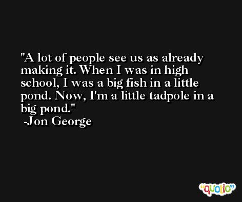 A lot of people see us as already making it. When I was in high school, I was a big fish in a little pond. Now, I'm a little tadpole in a big pond. -Jon George