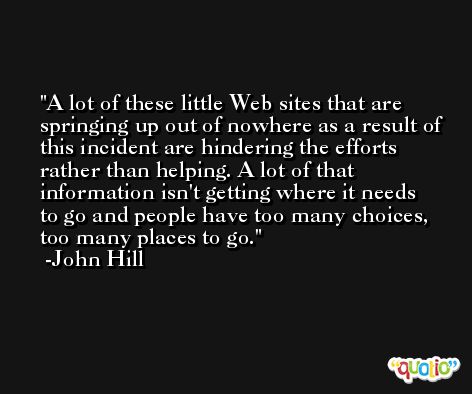A lot of these little Web sites that are springing up out of nowhere as a result of this incident are hindering the efforts rather than helping. A lot of that information isn't getting where it needs to go and people have too many choices, too many places to go. -John Hill
