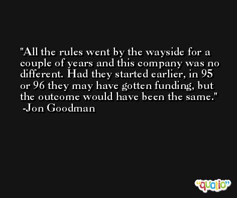 All the rules went by the wayside for a couple of years and this company was no different. Had they started earlier, in 95 or 96 they may have gotten funding, but the outcome would have been the same. -Jon Goodman