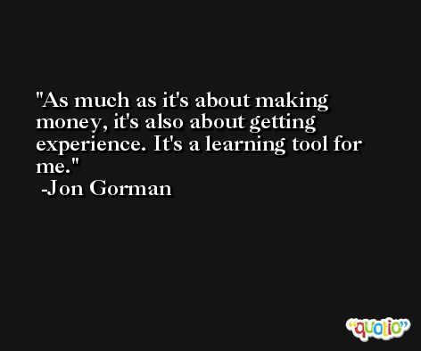 As much as it's about making money, it's also about getting experience. It's a learning tool for me. -Jon Gorman