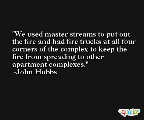 We used master streams to put out the fire and had fire trucks at all four corners of the complex to keep the fire from spreading to other apartment complexes. -John Hobbs