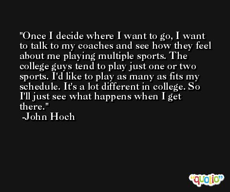 Once I decide where I want to go, I want to talk to my coaches and see how they feel about me playing multiple sports. The college guys tend to play just one or two sports. I'd like to play as many as fits my schedule. It's a lot different in college. So I'll just see what happens when I get there. -John Hoch