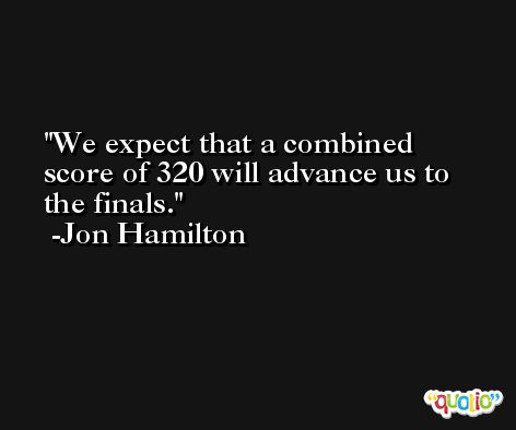 We expect that a combined score of 320 will advance us to the finals. -Jon Hamilton