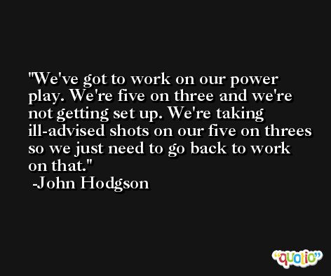 We've got to work on our power play. We're five on three and we're not getting set up. We're taking ill-advised shots on our five on threes so we just need to go back to work on that. -John Hodgson