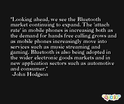Looking ahead, we see the Bluetooth market continuing to expand. The 'attach rate' in mobile phones is increasing both as the demand for hands free calling grows and as mobile phones increasingly move into services such as music streaming and gaming. Bluetooth is also being adopted in the wider electronic goods markets and in new application sectors such as automotive and consumer. -John Hodgson