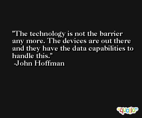 The technology is not the barrier any more. The devices are out there and they have the data capabilities to handle this. -John Hoffman