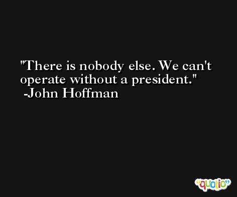 There is nobody else. We can't operate without a president. -John Hoffman