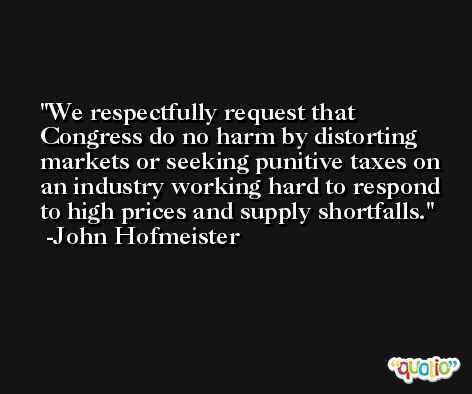 We respectfully request that Congress do no harm by distorting markets or seeking punitive taxes on an industry working hard to respond to high prices and supply shortfalls. -John Hofmeister