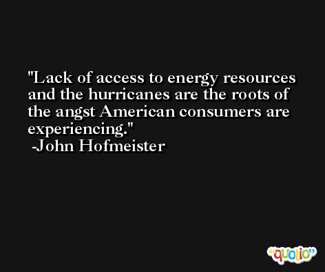 Lack of access to energy resources and the hurricanes are the roots of the angst American consumers are experiencing. -John Hofmeister
