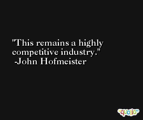 This remains a highly competitive industry. -John Hofmeister
