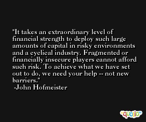 It takes an extraordinary level of financial strength to deploy such large amounts of capital in risky environments and a cyclical industry. Fragmented or financially insecure players cannot afford such risk. To achieve what we have set out to do, we need your help -- not new barriers. -John Hofmeister