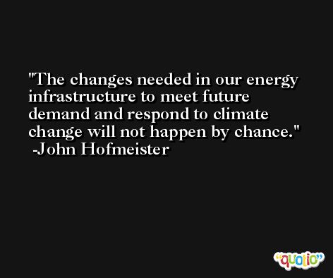 The changes needed in our energy infrastructure to meet future demand and respond to climate change will not happen by chance. -John Hofmeister