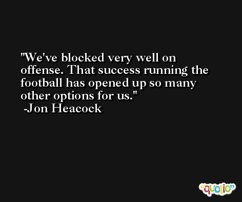 We've blocked very well on offense. That success running the football has opened up so many other options for us. -Jon Heacock