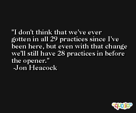 I don't think that we've ever gotten in all 29 practices since I've been here, but even with that change we'll still have 28 practices in before the opener. -Jon Heacock