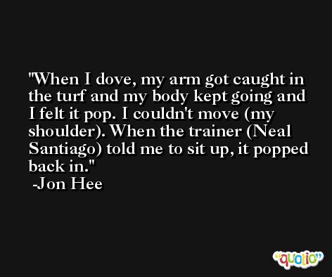 When I dove, my arm got caught in the turf and my body kept going and I felt it pop. I couldn't move (my shoulder). When the trainer (Neal Santiago) told me to sit up, it popped back in. -Jon Hee