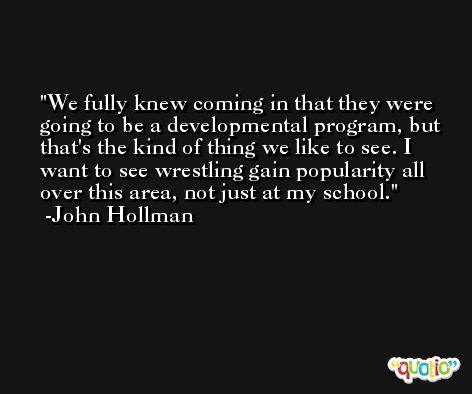 We fully knew coming in that they were going to be a developmental program, but that's the kind of thing we like to see. I want to see wrestling gain popularity all over this area, not just at my school. -John Hollman