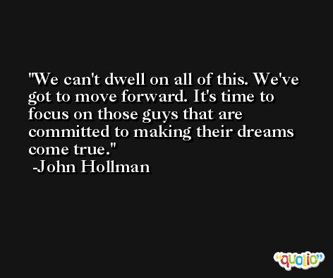 We can't dwell on all of this. We've got to move forward. It's time to focus on those guys that are committed to making their dreams come true. -John Hollman