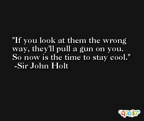 If you look at them the wrong way, they'll pull a gun on you. So now is the time to stay cool. -Sir John Holt