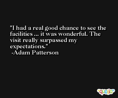 I had a real good chance to see the facilities ... it was wonderful. The visit really surpassed my expectations. -Adam Patterson