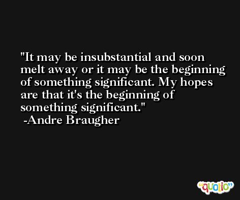 It may be insubstantial and soon melt away or it may be the beginning of something significant. My hopes are that it's the beginning of something significant. -Andre Braugher