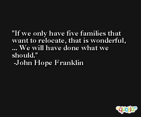 If we only have five families that want to relocate, that is wonderful, ... We will have done what we should. -John Hope Franklin