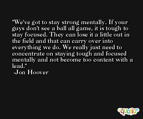 We've got to stay strong mentally. If your guys don't see a ball all game, it is tough to stay focused. They can lose it a little out in the field and that can carry over into everything we do. We really just need to concentrate on staying tough and focused mentally and not become too content with a lead. -Jon Hoover