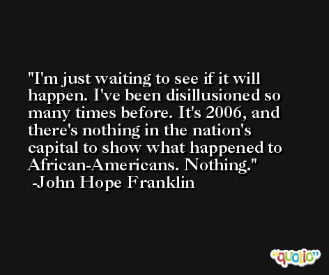 I'm just waiting to see if it will happen. I've been disillusioned so many times before. It's 2006, and there's nothing in the nation's capital to show what happened to African-Americans. Nothing. -John Hope Franklin