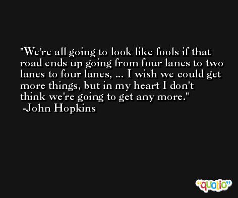 We're all going to look like fools if that road ends up going from four lanes to two lanes to four lanes, ... I wish we could get more things, but in my heart I don't think we're going to get any more. -John Hopkins