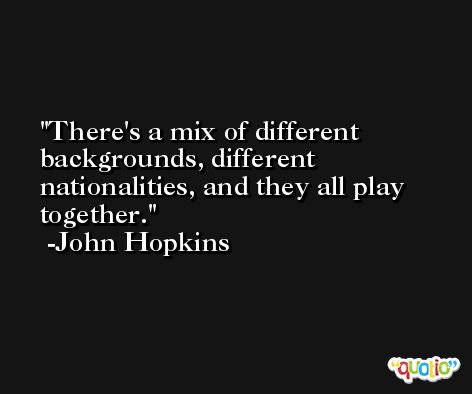There's a mix of different backgrounds, different nationalities, and they all play together. -John Hopkins